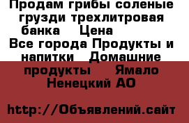 Продам грибы соленые грузди трехлитровая банка  › Цена ­ 1 300 - Все города Продукты и напитки » Домашние продукты   . Ямало-Ненецкий АО